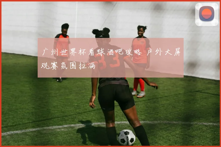 广州世界杯看球酒吧攻略 户外大屏观赛氛围拉满