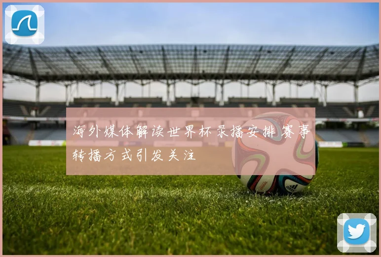海外媒体解读世界杯录播安排 赛事转播方式引发关注