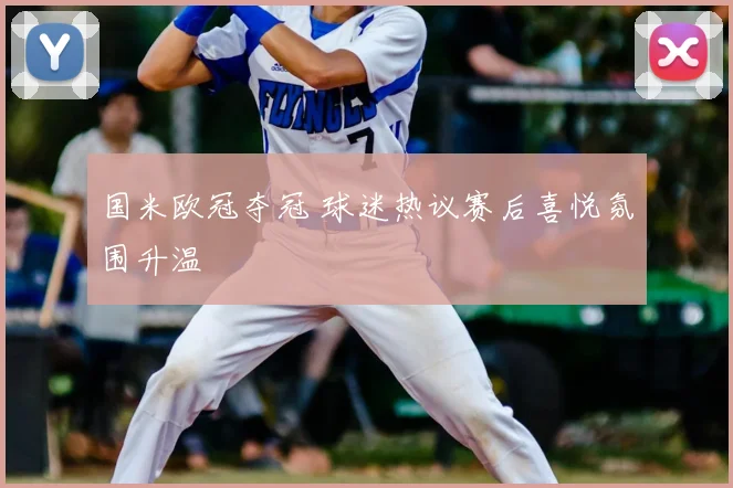 国米欧冠夺冠 球迷热议赛后喜悦氛围升温