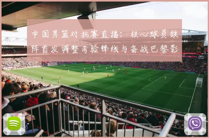 中国男篮对抗赛直播：核心球员缺阵首发调整考验锋线与备战巴黎影响
