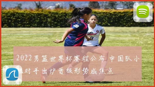 2022男篮世界杯赛程公布 中国队小组对手出炉晋级形势成焦点