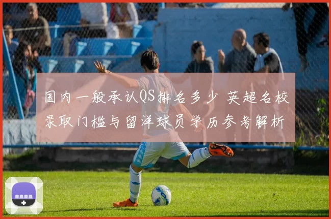 国内一般承认QS排名多少 英超名校录取门槛与留洋球员学历参考解析