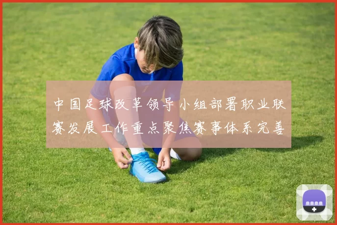 中国足球改革领导小组部署职业联赛发展工作重点聚焦赛事体系完善