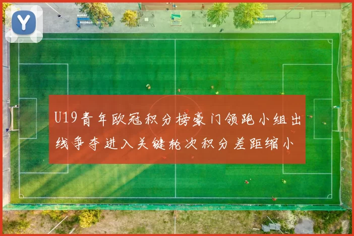 U19青年欧冠积分榜豪门领跑小组出线争夺进入关键轮次积分差距缩小