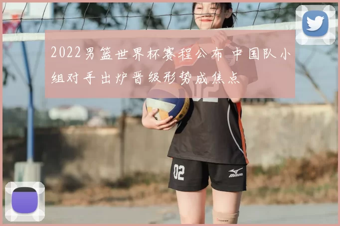 2022男篮世界杯赛程公布 中国队小组对手出炉晋级形势成焦点
