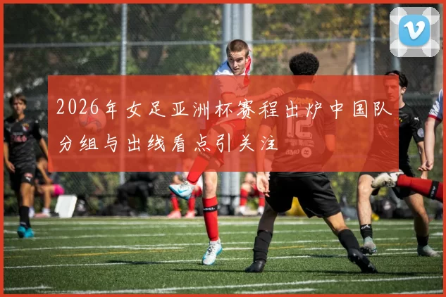 2026年女足亚洲杯赛程出炉中国队分组与出线看点引关注