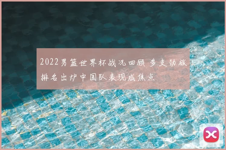 2022男篮世界杯战况回顾 多支劲旅排名出炉中国队表现成焦点
