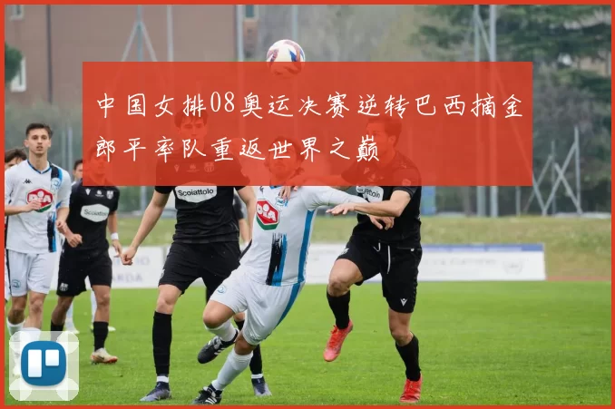 中国女排08奥运决赛逆转巴西摘金郎平率队重返世界之巅