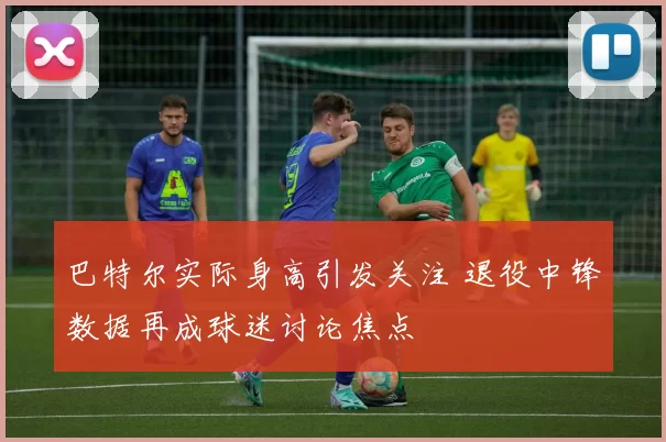 巴特尔实际身高引发关注 退役中锋数据再成球迷讨论焦点
