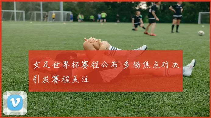 女足世界杯赛程公布 多场焦点对决引发赛程关注