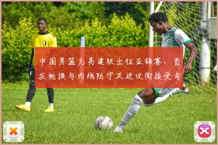 中国男篮无易建联出征亚锦赛，首发轮换与内线防守及进攻衔接受考验