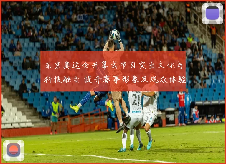 东京奥运会开幕式节目突出文化与科技融合 提升赛事形象及观众体验