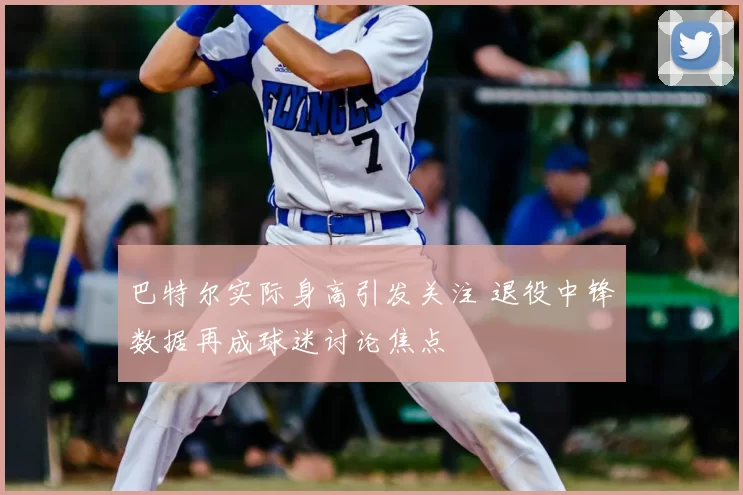 巴特尔实际身高引发关注 退役中锋数据再成球迷讨论焦点