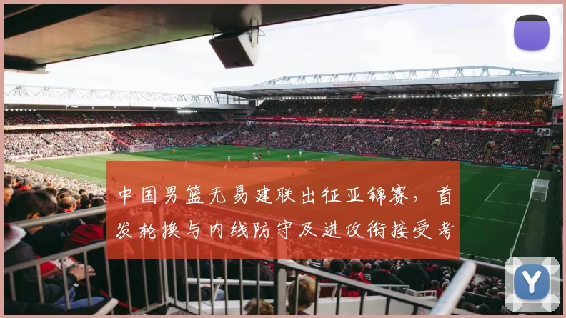 中国男篮无易建联出征亚锦赛，首发轮换与内线防守及进攻衔接受考验