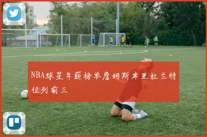 NBA球星年薪榜单詹姆斯库里杜兰特位列前三