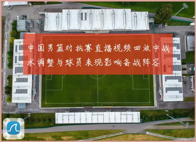 中国男篮对抗赛直播视频回放中战术调整与球员表现影响备战阵容