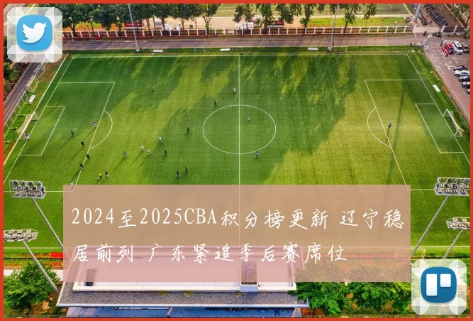 2024至2025CBA积分榜更新 辽宁稳居前列 广东紧追季后赛席位