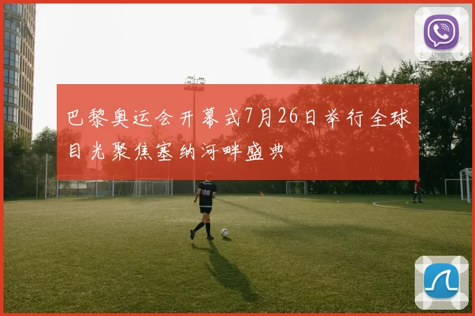 巴黎奥运会开幕式7月26日举行全球目光聚焦塞纳河畔盛典