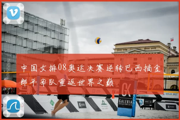 中国女排08奥运决赛逆转巴西摘金郎平率队重返世界之巅