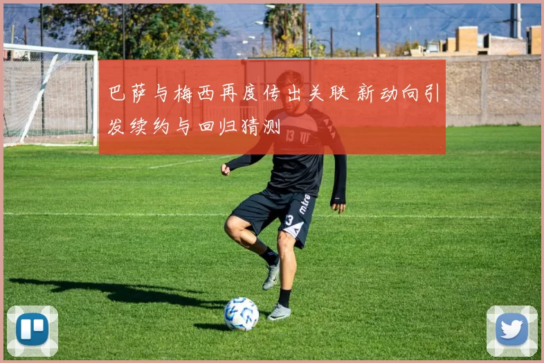 巴萨与梅西再度传出关联 新动向引发续约与回归猜测