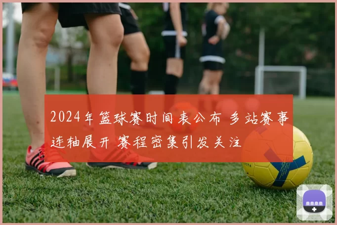 2024年篮球赛时间表公布 多站赛事连轴展开 赛程密集引发关注