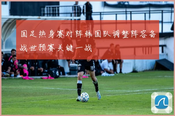 国足热身赛对阵韩国队调整阵容备战世预赛关键一战