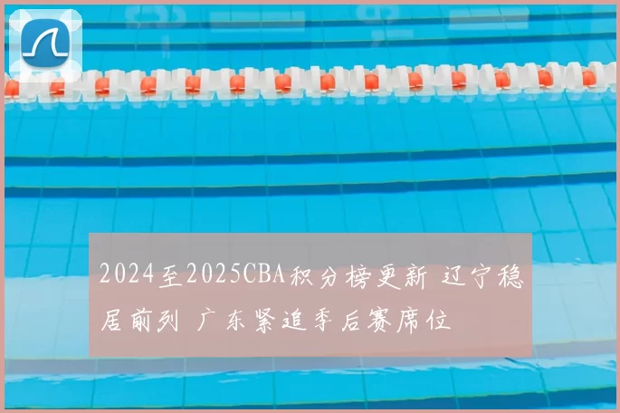 2024至2025CBA积分榜更新 辽宁稳居前列 广东紧追季后赛席位