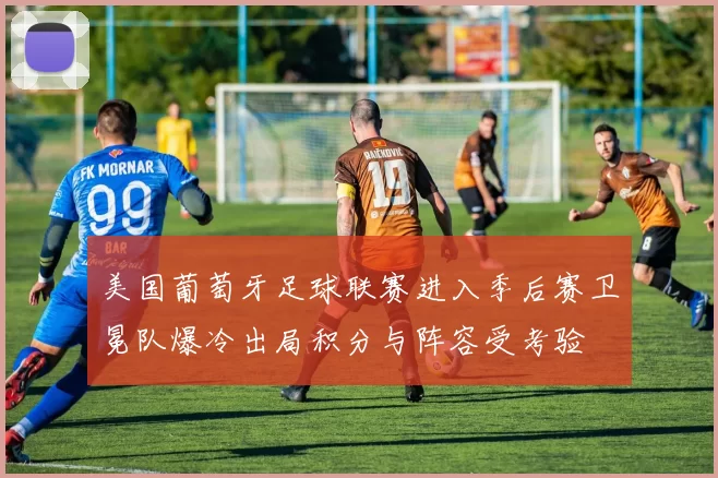 美国葡萄牙足球联赛进入季后赛卫冕队爆冷出局积分与阵容受考验