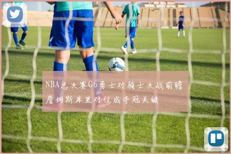 NBA总决赛G6勇士对骑士决战前瞻 詹姆斯库里对位成夺冠关键