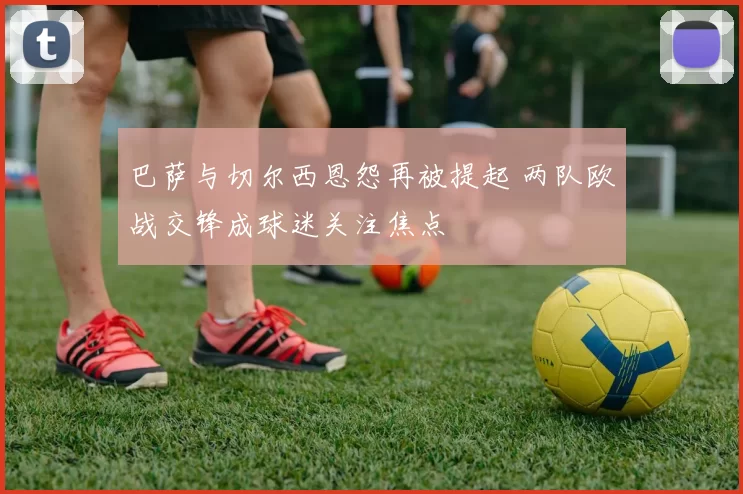巴萨与切尔西恩怨再被提起 两队欧战交锋成球迷关注焦点