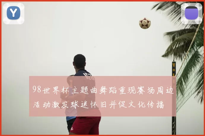 98世界杯主题曲舞蹈重现赛场周边活动激发球迷怀旧并促文化传播