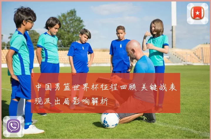 中国男篮世界杯征程回顾 关键战表现及出局影响解析