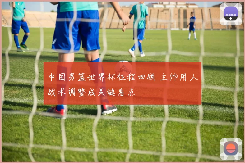 中国男篮世界杯征程回顾 主帅用人战术调整成关键看点