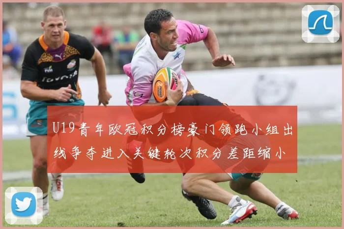 U19青年欧冠积分榜豪门领跑小组出线争夺进入关键轮次积分差距缩小