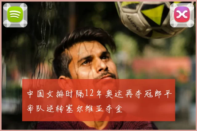 中国女排时隔12年奥运再夺冠郎平率队逆转塞尔维亚夺金