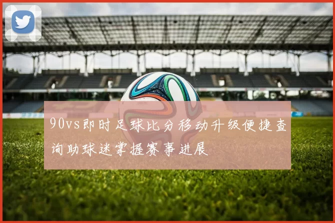 90vs即时足球比分移动升级便捷查询助球迷掌握赛事进展